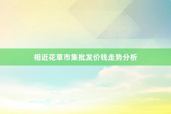 相近花草市集批发价钱走势分析