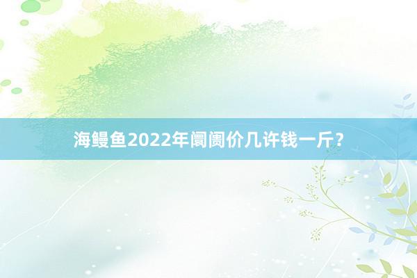 海鳗鱼2022年阛阓价几许钱一斤？