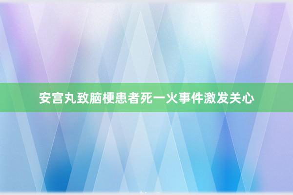 安宫丸致脑梗患者死一火事件激发关心